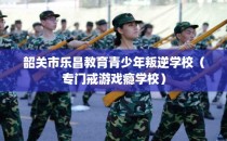 韶关市乐昌教育青少年叛逆学校（专门戒游戏瘾学校）