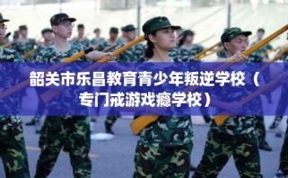 韶关市乐昌教育青少年叛逆学校（专门戒游戏瘾学校）