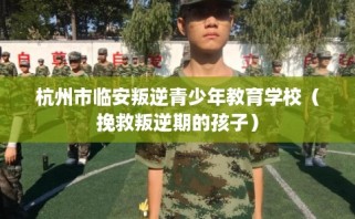 杭州市临安叛逆青少年教育学校（挽救叛逆期的孩子）