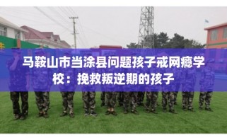 马鞍山市当涂县问题孩子戒网瘾学校：挽救叛逆期的孩子