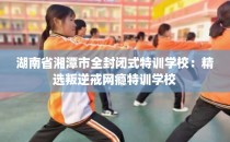 湖南省湘潭市全封闭式特训学校：精选叛逆戒网瘾特训学校