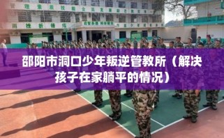 邵阳市洞口少年叛逆管教所（解决孩子在家躺平的情况）