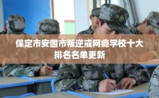 保定市安国市叛逆戒网瘾学校十大排名名单更新