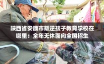 陕西省安康市叛逆孩子教育学校在哪里：全年无休面向全国招生