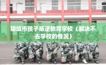 聊城市孩子叛逆教育学校（解决不去学校的情况）