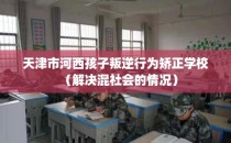天津市河西孩子叛逆行为矫正学校（解决混社会的情况）