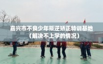 嘉兴市不良少年叛逆矫正特训基地（解决不上学的情况）
