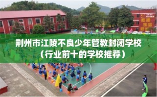 荆州市江陵不良少年管教封闭学校（行业前十的学校推荐）