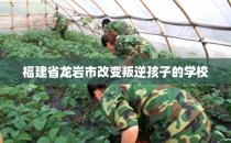 福建省龙岩市改变叛逆孩子的学校
