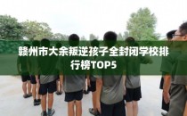 赣州市大余叛逆孩子全封闭学校排行榜TOP5