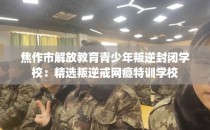 焦作市解放教育青少年叛逆封闭学校：精选叛逆戒网瘾特训学校