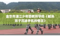 金华市浦江少年管教所学校（解决孩子沉迷手机的情况）