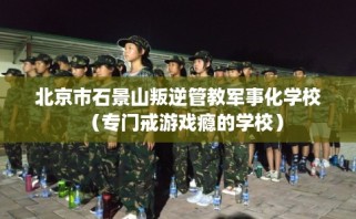 北京市石景山叛逆管教军事化学校（专门戒游戏瘾的学校）