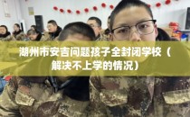 湖州市安吉问题孩子全封闭学校（解决不上学的情况）