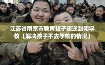 江苏省南京市教育孩子叛逆封闭学校(解决孩子不去学校的情况)