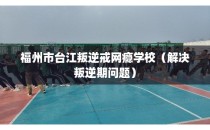 福州市台江叛逆戒网瘾学校（解决叛逆期问题）