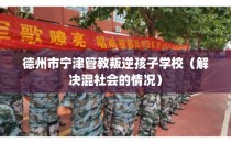 德州市宁津管教叛逆孩子学校（解决混社会的情况）