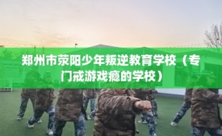 郑州市荥阳少年叛逆教育学校（专门戒游戏瘾的学校）