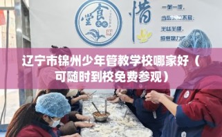 辽宁市锦州少年管教学校哪家好（可随时到校免费参观）