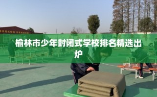 榆林市少年封闭式学校排名精选出炉