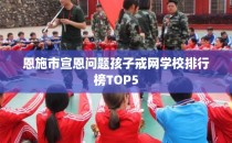 恩施市宣恩问题孩子戒网学校排行榜TOP5
