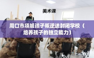 周口市项城孩子叛逆送封闭学校（培养孩子的独立能力）