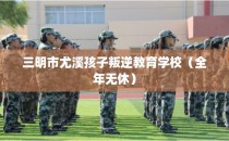 三明市尤溪孩子叛逆教育学校（全年无休）