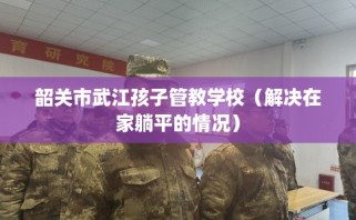 韶关市武江孩子管教学校（解决在家躺平的情况）