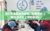 周口市淮阳全封闭专门管教学校(解决孩子不上学的情况)