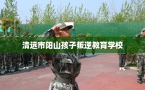 清远市阳山孩子叛逆教育学校