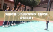 黄山市祁门小孩厌学学校（解决叛逆期问题）