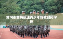 黄冈市黄梅叛逆青少年管教封闭学校
