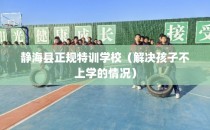 静海县正规特训学校（解决孩子不上学的情况）