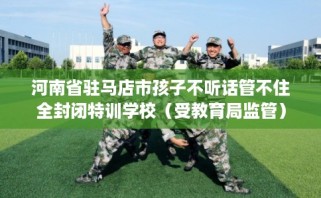 河南省驻马店市孩子不听话管不住全封闭特训学校（受教育局监管）