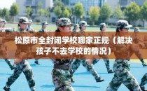 松原市全封闭学校哪家正规（解决孩子不去学校的情况）