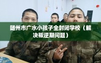 随州市广水小孩子全封闭学校（解决叛逆期问题）