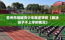 苏州市相城青少年叛逆学校（解决孩子不上学的情况）