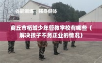 商丘市柘城少年管教学校有哪些(解决孩子不务正业的情况)