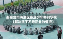 秦皇岛市海港区叛逆少年特训学校（解决孩子不务正业的情况）