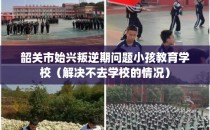 韶关市始兴叛逆期问题小孩教育学校（解决不去学校的情况）