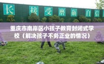 重庆市南岸区小孩子教育封闭式学校（解决孩子不务正业的情况）
