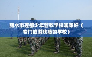 丽水市莲都少年管教学校哪家好（专门戒游戏瘾的学校）