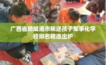 广西省防城港市叛逆孩子军事化学校排名精选出炉