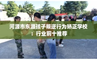 河源市东源孩子叛逆行为矫正学校：行业前十推荐