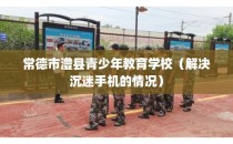 常德市澧县青少年教育学校（解决沉迷手机的情况）