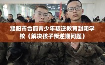 濮阳市台前青少年叛逆教育封闭学校（解决孩子叛逆期问题）