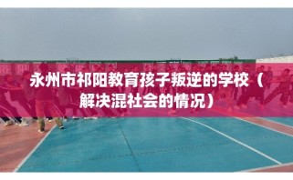 永州市祁阳教育孩子叛逆的学校（解决混社会的情况）