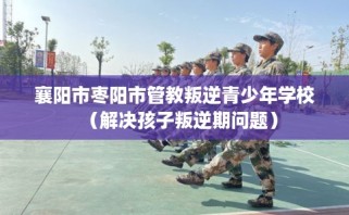 襄阳市枣阳市管教叛逆青少年学校（解决孩子叛逆期问题）