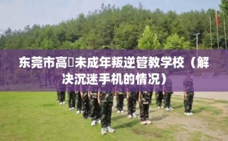 东莞市高埗未成年叛逆管教学校（解决沉迷手机的情况）
