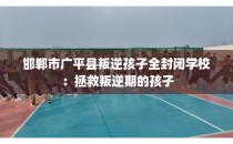邯郸市广平县叛逆孩子全封闭学校：拯救叛逆期的孩子